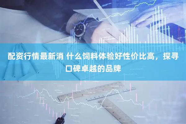配资行情最新消 什么饲料体验好性价比高，探寻口碑卓越的品牌