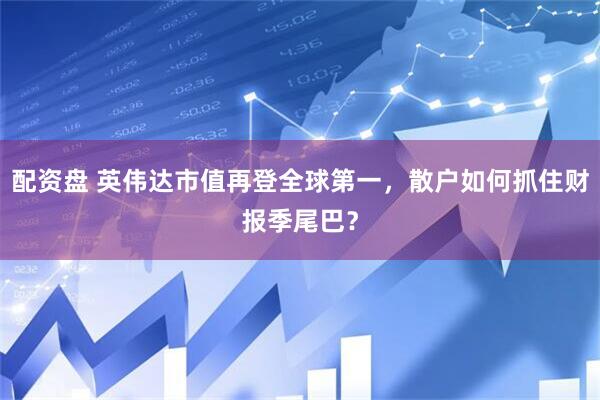 配资盘 英伟达市值再登全球第一，散户如何抓住财报季尾巴？