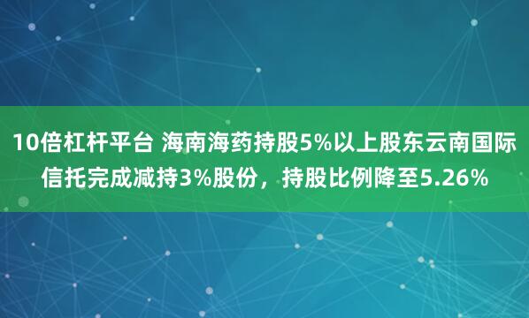 10倍杠杆平台 海南海药持股5%以上股东云南国际信托完成减持3%股份，持股比例降至5.26%