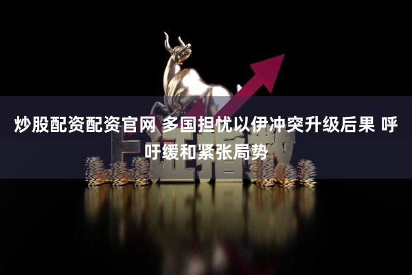炒股配资配资官网 多国担忧以伊冲突升级后果 呼吁缓和紧张局势