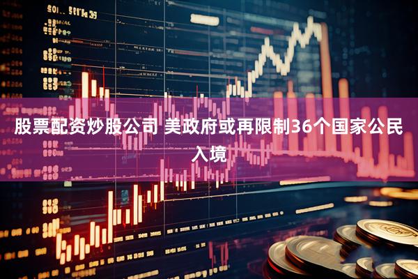股票配资炒股公司 美政府或再限制36个国家公民入境