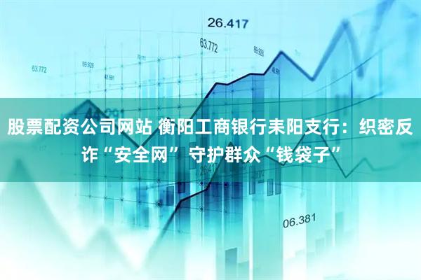 股票配资公司网站 衡阳工商银行耒阳支行：织密反诈“安全网” 守护群众“钱袋子”