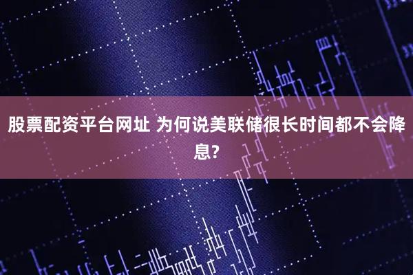 股票配资平台网址 为何说美联储很长时间都不会降息?