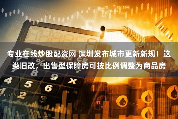 专业在线炒股配资网 深圳发布城市更新新规！这类旧改，出售型保障房可按比例调整为商品房