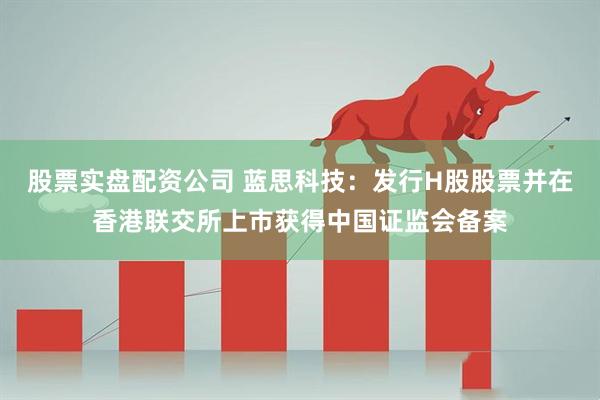 股票实盘配资公司 蓝思科技：发行H股股票并在香港联交所上市获得中国证监会备案