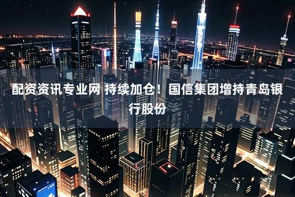 配资资讯专业网 持续加仓！国信集团增持青岛银行股份