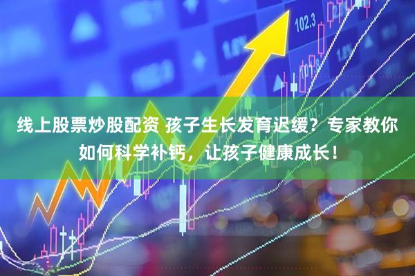 线上股票炒股配资 孩子生长发育迟缓？专家教你如何科学补钙，让孩子健康成长！