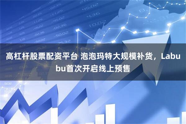 高杠杆股票配资平台 泡泡玛特大规模补货，Labubu首次开启线上预售
