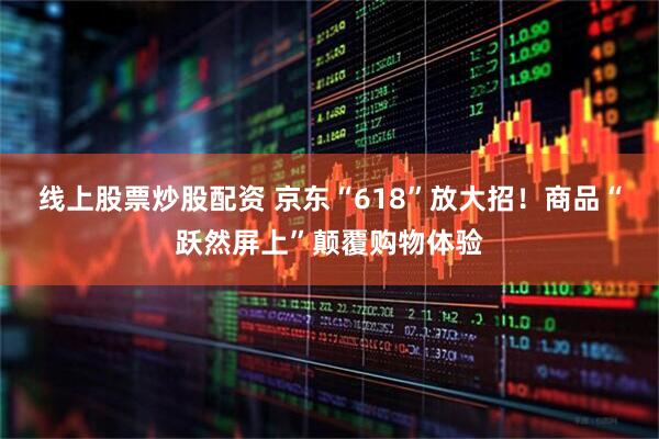 线上股票炒股配资 京东“618”放大招！商品“跃然屏上”颠覆购物体验