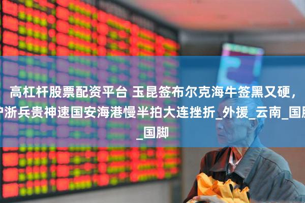 高杠杆股票配资平台 玉昆签布尔克海牛签黑又硬，沪浙兵贵神速国安海港慢半拍大连挫折_外援_云南_国脚