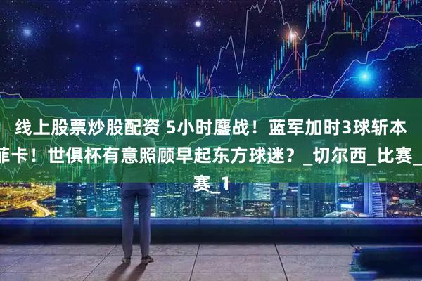 线上股票炒股配资 5小时鏖战！蓝军加时3球斩本菲卡！世俱杯有意照顾早起东方球迷？_切尔西_比赛_1
