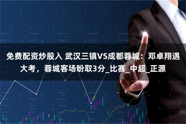 免费配资炒股入 武汉三镇VS成都蓉城：邓卓翔遇大考，蓉城客场盼取3分_比赛_中超_正源