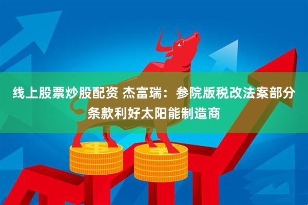 线上股票炒股配资 杰富瑞：参院版税改法案部分条款利好太阳能制造商