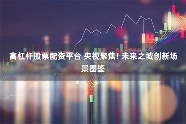 高杠杆股票配资平台 央视聚焦! 未来之城创新场景图鉴