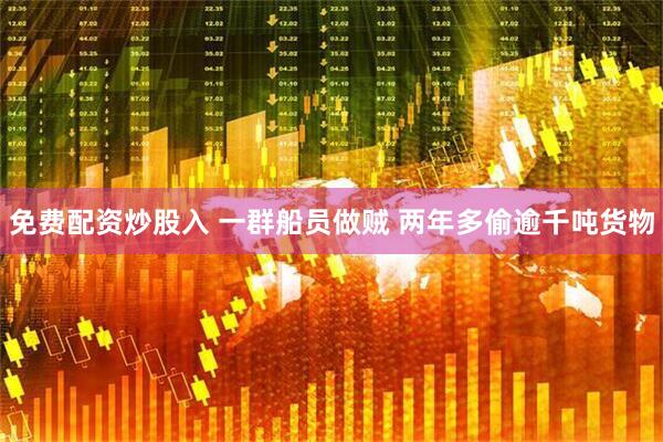 免费配资炒股入 一群船员做贼 两年多偷逾千吨货物