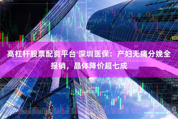 高杠杆股票配资平台 深圳医保：产妇无痛分娩全报销，晶体降价超七成
