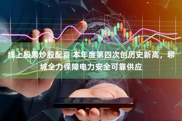 线上股票炒股配资 本年度第四次创历史新高，聊城全力保障电力安全可靠供应