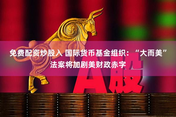 免费配资炒股入 国际货币基金组织：“大而美”法案将加剧美财政赤字