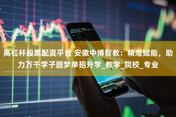 高杠杆股票配资平台 安徽中博智教：精准赋能，助力万千学子圆梦单招升学_教学_院校_专业