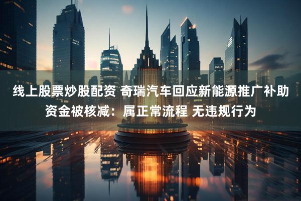 线上股票炒股配资 奇瑞汽车回应新能源推广补助资金被核减：属正常流程 无违规行为