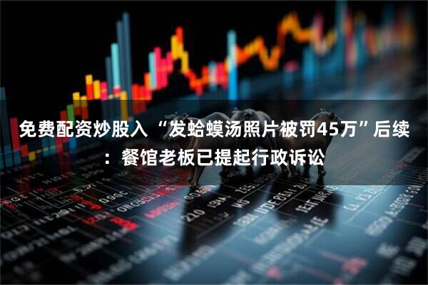 免费配资炒股入 “发蛤蟆汤照片被罚45万”后续：餐馆老板已提起行政诉讼