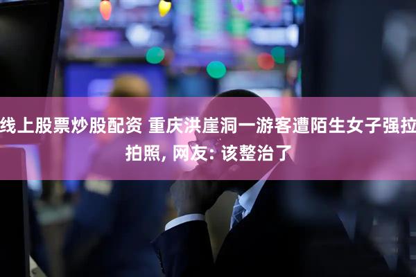 线上股票炒股配资 重庆洪崖洞一游客遭陌生女子强拉拍照, 网友: 该整治了