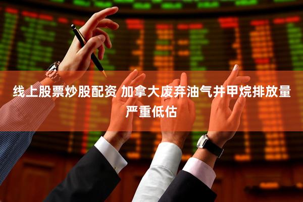 线上股票炒股配资 加拿大废弃油气井甲烷排放量严重低估