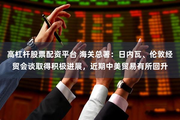 高杠杆股票配资平台 海关总署：日内瓦、伦敦经贸会谈取得积极进展，近期中美贸易有所回升