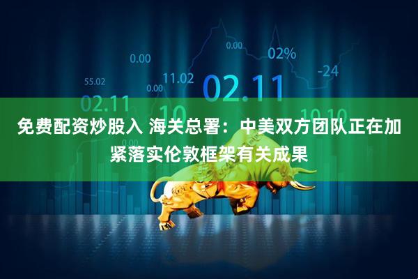 免费配资炒股入 海关总署：中美双方团队正在加紧落实伦敦框架有关成果