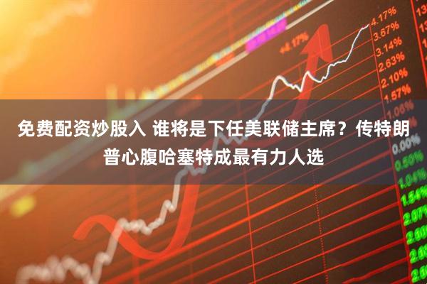 免费配资炒股入 谁将是下任美联储主席？传特朗普心腹哈塞特成最有力人选