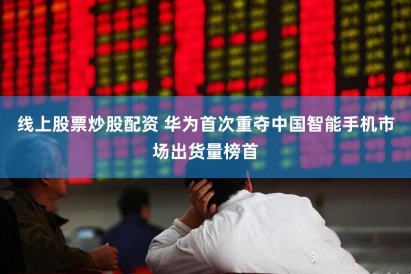 线上股票炒股配资 华为首次重夺中国智能手机市场出货量榜首