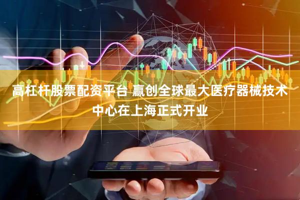 高杠杆股票配资平台 赢创全球最大医疗器械技术中心在上海正式开业