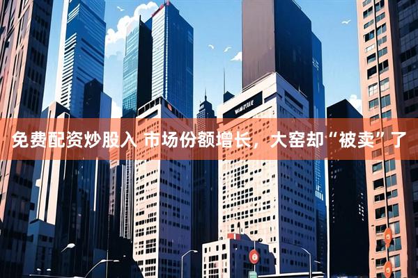 免费配资炒股入 市场份额增长，大窑却“被卖”了