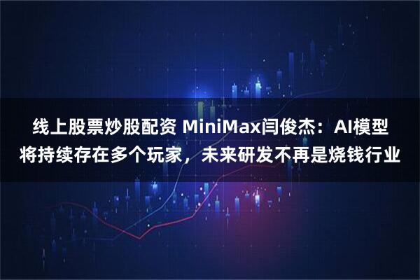 线上股票炒股配资 MiniMax闫俊杰：AI模型将持续存在多个玩家，未来研发不再是烧钱行业