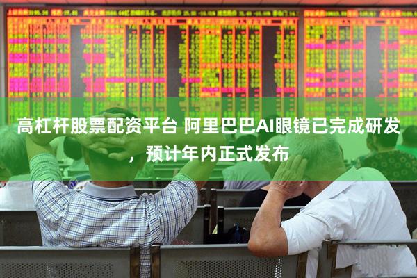 高杠杆股票配资平台 阿里巴巴AI眼镜已完成研发，预计年内正式发布