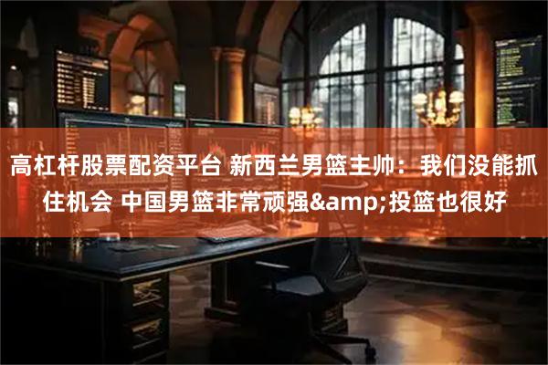 高杠杆股票配资平台 新西兰男篮主帅：我们没能抓住机会 中国男篮非常顽强&投篮也很好