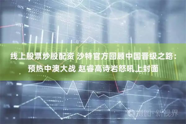 线上股票炒股配资 沙特官方回顾中国晋级之路：预热中澳大战 赵睿高诗岩怒吼上封面