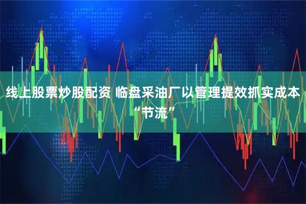 线上股票炒股配资 临盘采油厂以管理提效抓实成本“节流”