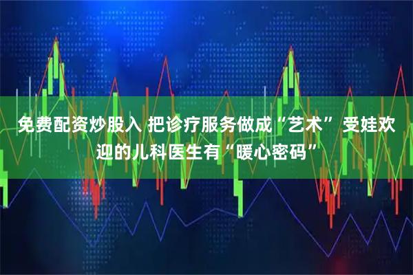免费配资炒股入 把诊疗服务做成“艺术” 受娃欢迎的儿科医生有“暖心密码”