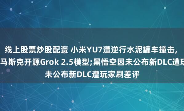线上股票炒股配资 小米YU7遭逆行水泥罐车撞击, 车主平安;马斯克开源Grok 2.5模型;黑悟空因未公布新DLC遭玩家刷差评