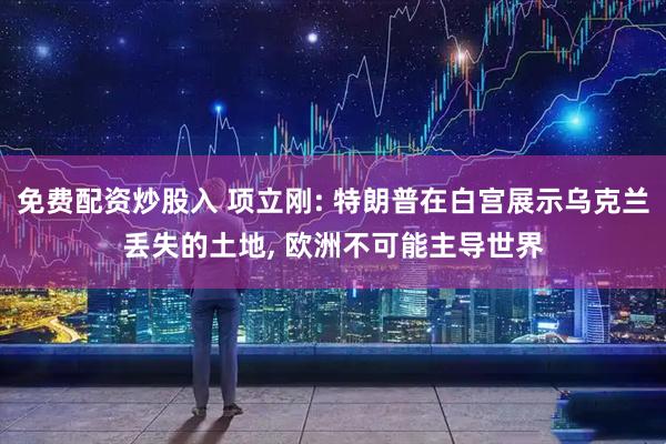 免费配资炒股入 项立刚: 特朗普在白宫展示乌克兰丢失的土地, 欧洲不可能主导世界