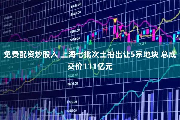 免费配资炒股入 上海七批次土拍出让5宗地块 总成交价111亿元