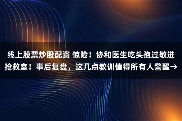 线上股票炒股配资 惊险！协和医生吃头孢过敏进抢救室！事后复盘，这几点教训值得所有人警醒→
