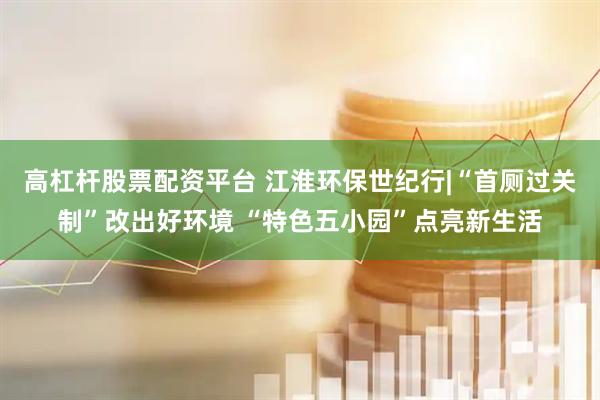 高杠杆股票配资平台 江淮环保世纪行|“首厕过关制”改出好环境 “特色五小园”点亮新生活