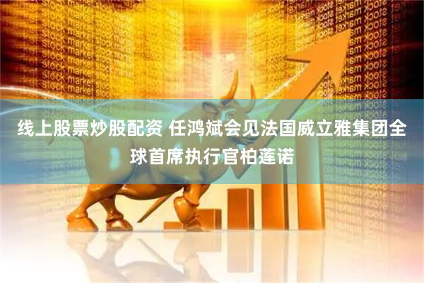 线上股票炒股配资 任鸿斌会见法国威立雅集团全球首席执行官柏莲诺