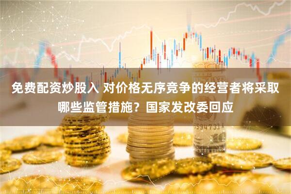免费配资炒股入 对价格无序竞争的经营者将采取哪些监管措施？国家发改委回应